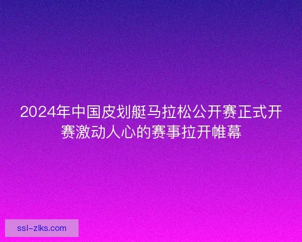 2024年中国皮划艇马拉松公开赛正式开赛激动人心的赛事拉开帷幕